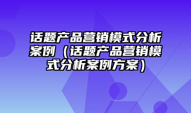 话题产品营销模式分析案例（话题产品营销模式分析案例方案）