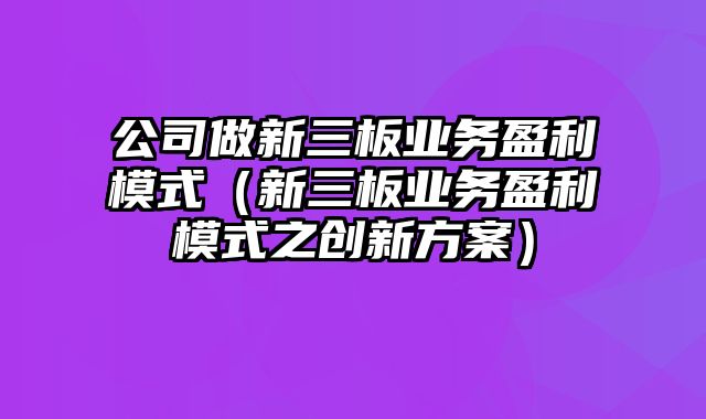 公司做新三板业务盈利模式（新三板业务盈利模式之创新方案）