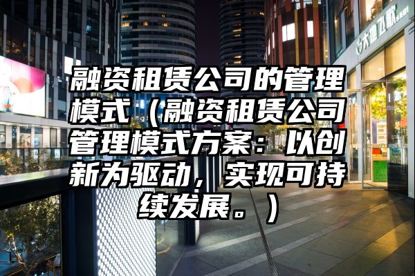 融资租赁公司的管理模式（融资租赁公司管理模式方案：以创新为驱动，实现可持续发展。）