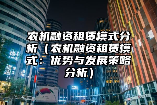 农机融资租赁模式分析（农机融资租赁模式：优势与发展策略分析）