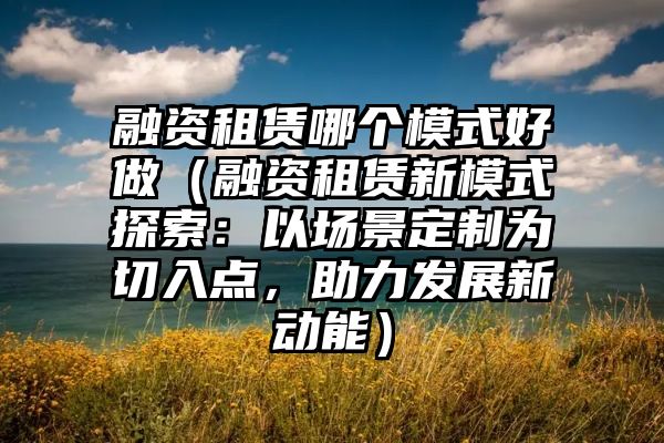 融资租赁哪个模式好做（融资租赁新模式探索：以场景定制为切入点，助力发展新动能）