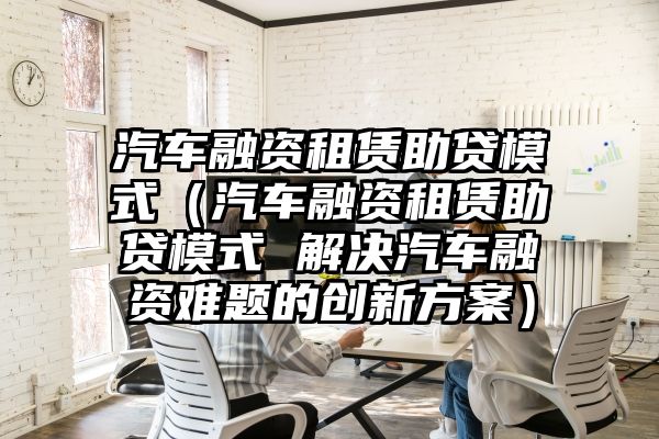 汽车融资租赁助贷模式（汽车融资租赁助贷模式 解决汽车融资难题的创新方案）