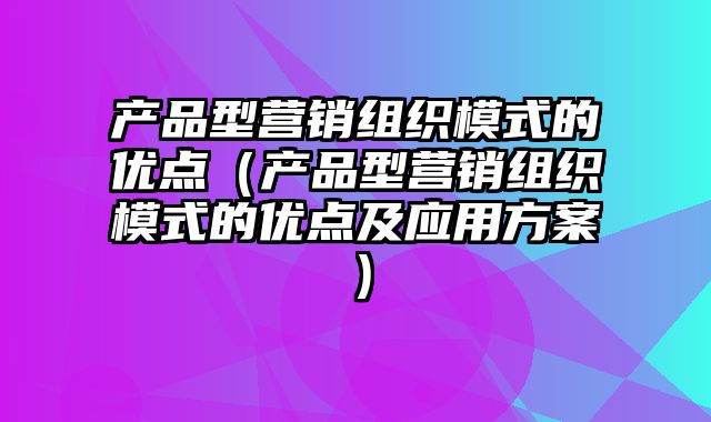 产品型营销组织模式的优点（产品型营销组织模式的优点及应用方案）