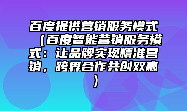 百度提供营销服务模式（百度智能营销服务模式：让品牌实现精准营销，跨界合作共创双赢）