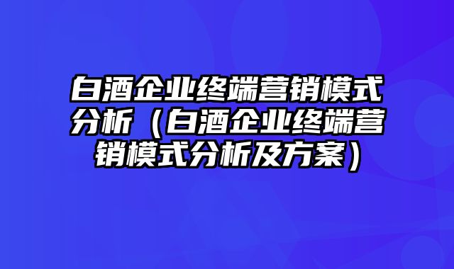 白酒企业终端营销模式分析（白酒企业终端营销模式分析及方案）