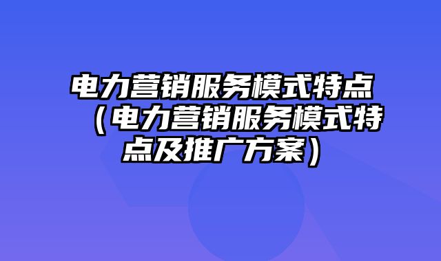 电力营销服务模式特点（电力营销服务模式特点及推广方案）