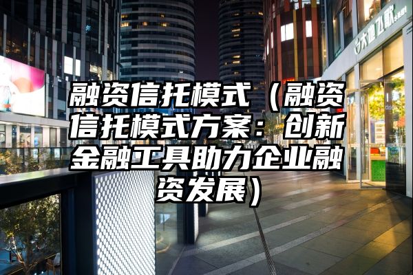 融资信托模式（融资信托模式方案：创新金融工具助力企业融资发展）