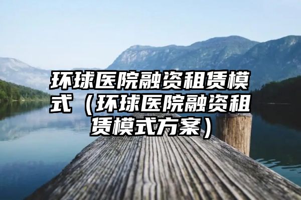 环球医院融资租赁模式（环球医院融资租赁模式方案）