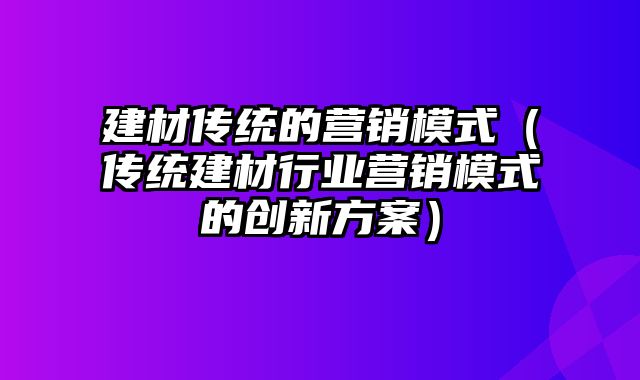 建材传统的营销模式（传统建材行业营销模式的创新方案）