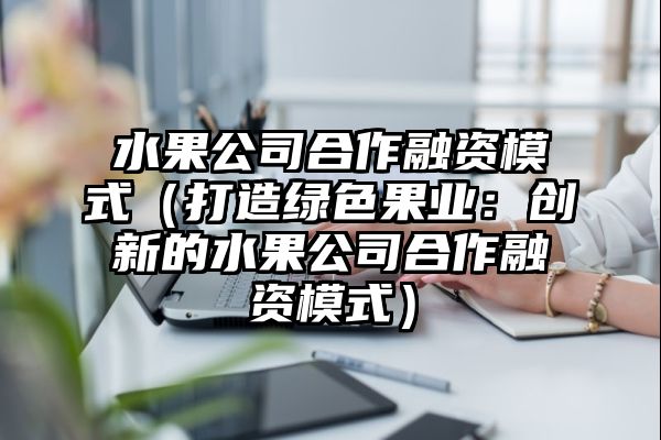 水果公司合作融资模式（打造绿色果业：创新的水果公司合作融资模式）