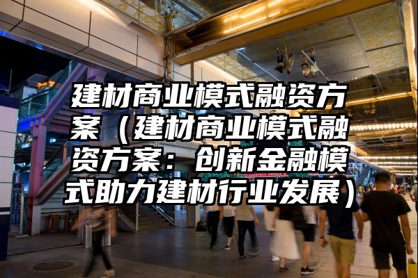 建材商业模式融资方案（建材商业模式融资方案：创新金融模式助力建材行业发展）