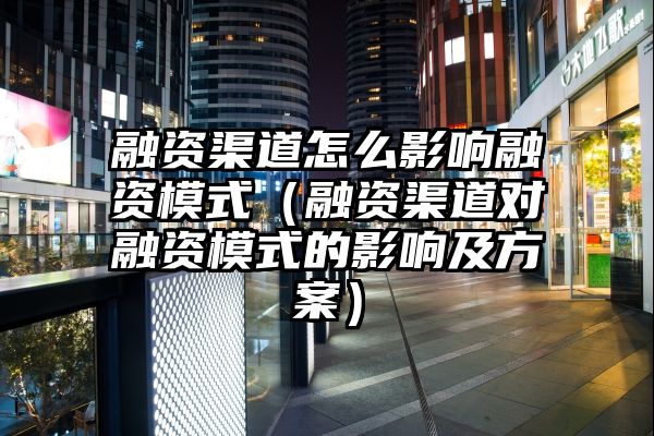 融资渠道怎么影响融资模式（融资渠道对融资模式的影响及方案）