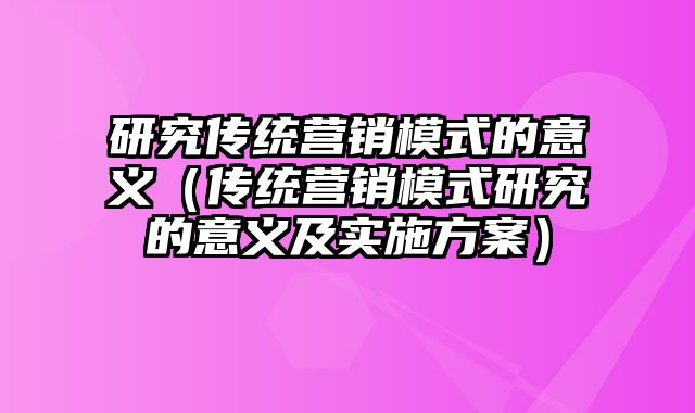 研究传统营销模式的意义（传统营销模式研究的意义及实施方案）