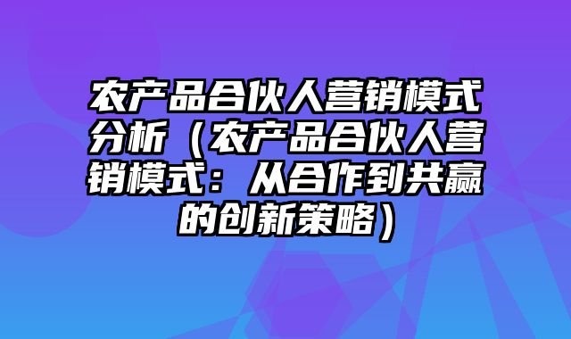 农产品合伙人营销模式分析（农产品合伙人营销模式：从合作到共赢的创新策略）