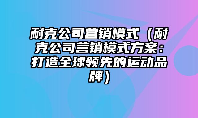 耐克公司营销模式（耐克公司营销模式方案：打造全球领先的运动品牌）