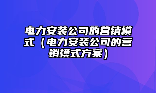 电力安装公司的营销模式（电力安装公司的营销模式方案）