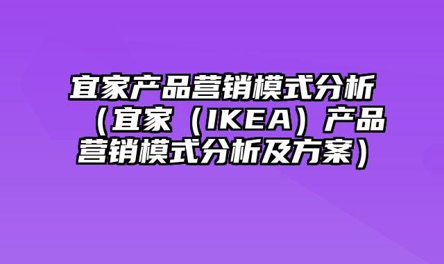 宜家产品营销模式分析（宜家（IKEA）产品营销模式分析及方案）