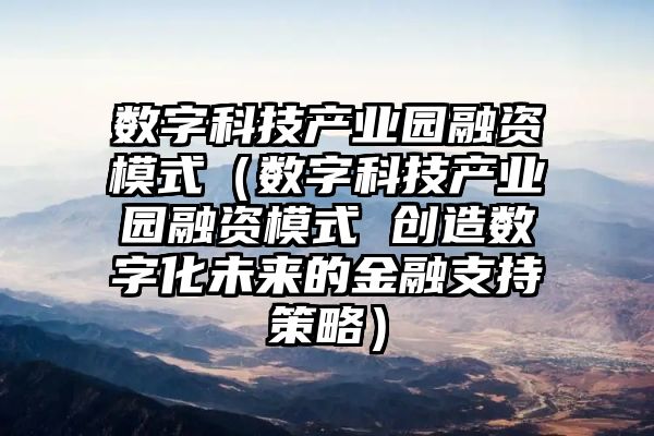 数字科技产业园融资模式（数字科技产业园融资模式 创造数字化未来的金融支持策略）