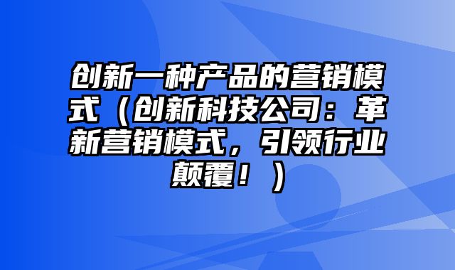 创新一种产品的营销模式（创新科技公司：革新营销模式，引领行业颠覆！）