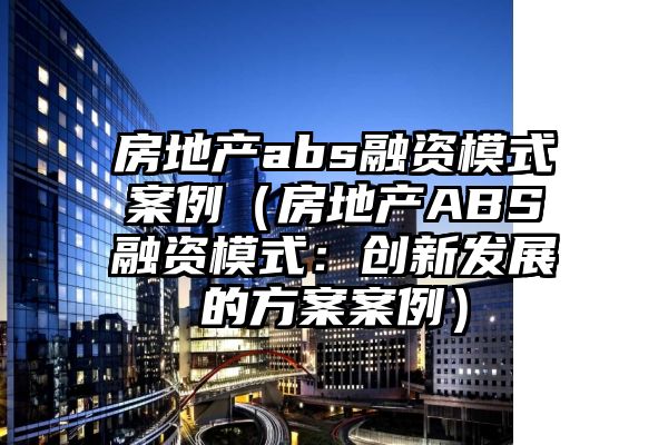 房地产abs融资模式案例（房地产ABS融资模式：创新发展的方案案例）