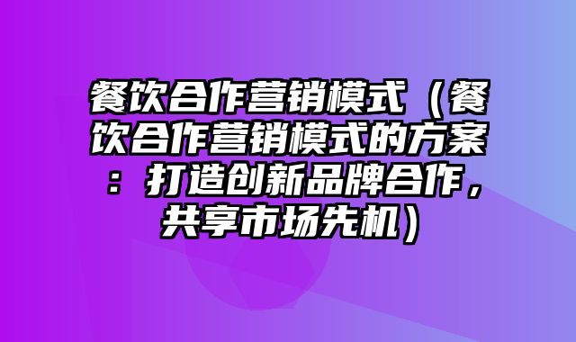 餐饮合作营销模式（餐饮合作营销模式的方案：打造创新品牌合作，共享市场先机）