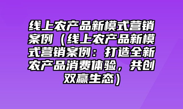 线上农产品新模式营销案例（线上农产品新模式营销案例：打造全新农产品消费体验，共创双赢生态）