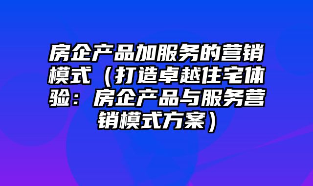 房企产品加服务的营销模式（打造卓越住宅体验：房企产品与服务营销模式方案）