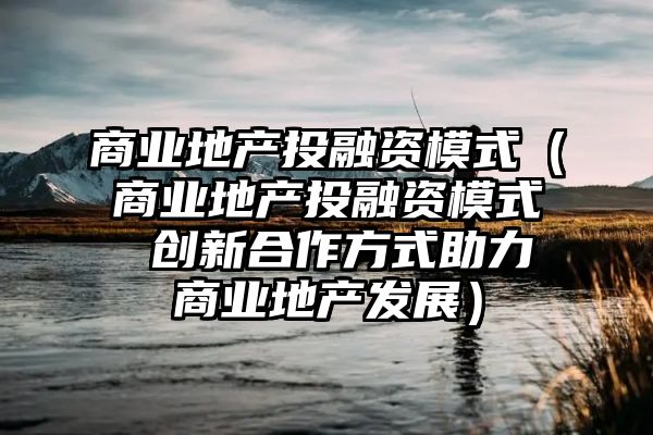 商业地产投融资模式（商业地产投融资模式 创新合作方式助力商业地产发展）