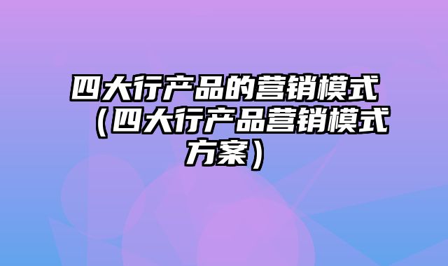 四大行产品的营销模式（四大行产品营销模式方案）