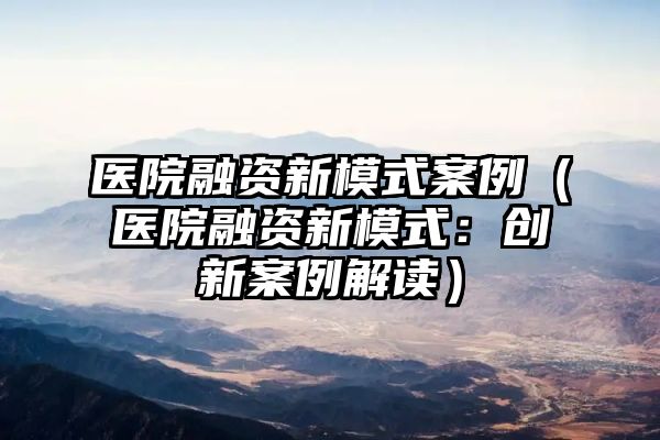 医院融资新模式案例（医院融资新模式：创新案例解读）