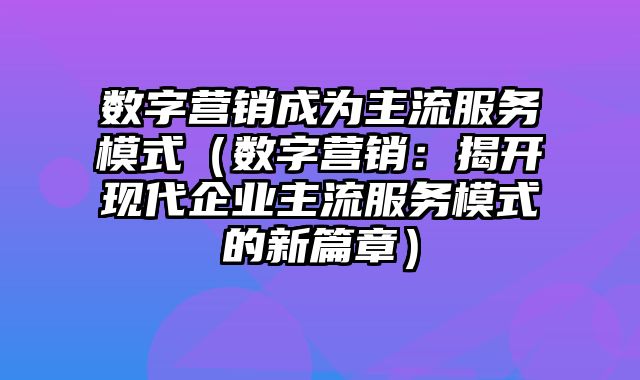 数字营销成为主流服务模式（数字营销：揭开现代企业主流服务模式的新篇章）