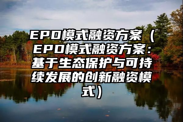 EPD模式融资方案（EPD模式融资方案：基于生态保护与可持续发展的创新融资模式）