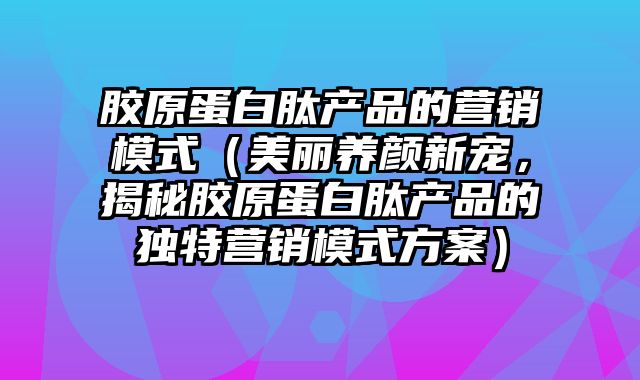 胶原蛋白肽产品的营销模式（美丽养颜新宠，揭秘胶原蛋白肽产品的独特营销模式方案）