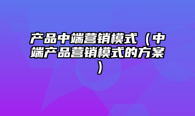 产品中端营销模式（中端产品营销模式的方案）