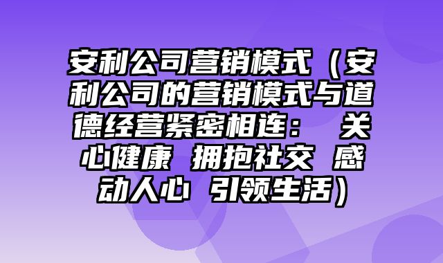 安利公司营销模式（安利公司的营销模式与道德经营紧密相连： 关心健康 拥抱社交 感动人心 引领生活）