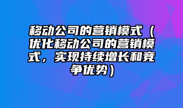 移动公司的营销模式（优化移动公司的营销模式，实现持续增长和竞争优势）