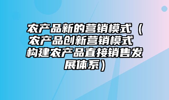 农产品新的营销模式（农产品创新营销模式 构建农产品直接销售发展体系）