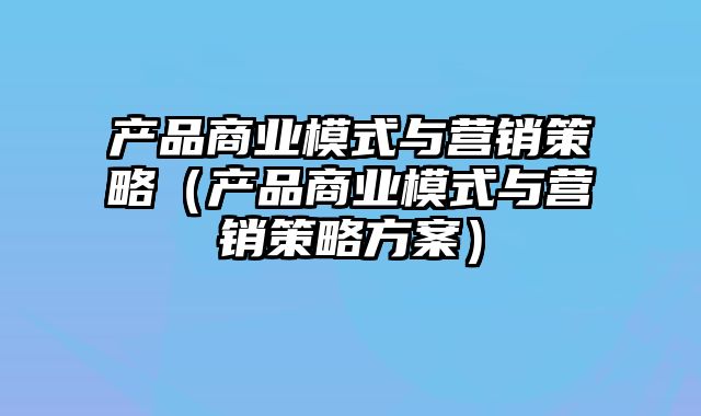 产品商业模式与营销策略（产品商业模式与营销策略方案）