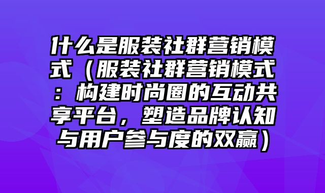 什么是服装社群营销模式（服装社群营销模式：构建时尚圈的互动共享平台，塑造品牌认知与用户参与度的双赢）