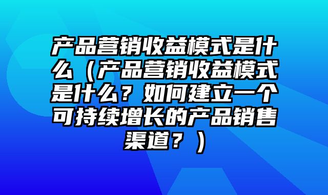 产品营销收益模式是什么（产品营销收益模式是什么？如何建立一个可持续增长的产品销售渠道？）