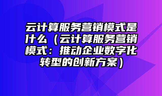 云计算服务营销模式是什么（云计算服务营销模式：推动企业数字化转型的创新方案）