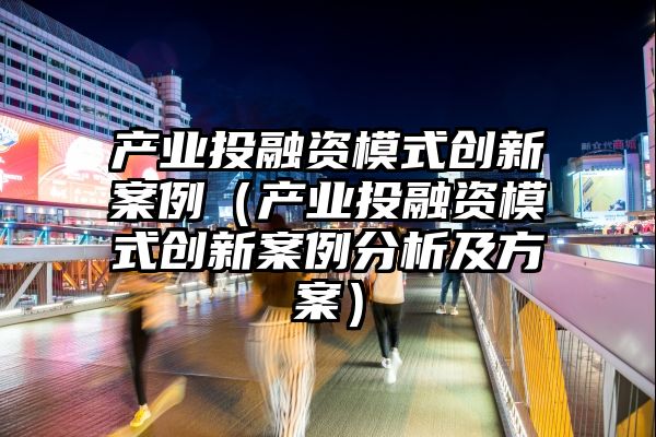 产业投融资模式创新案例（产业投融资模式创新案例分析及方案）