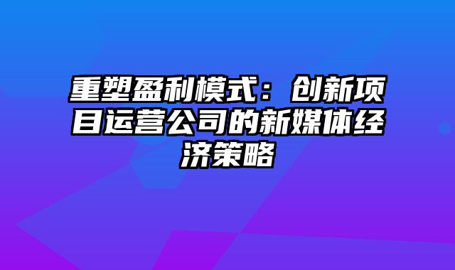 重塑盈利模式：创新项目运营公司的新媒体经济策略