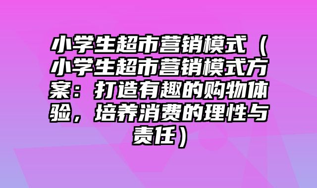 小学生超市营销模式（小学生超市营销模式方案：打造有趣的购物体验，培养消费的理性与责任）