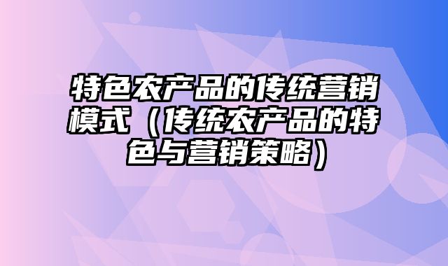 特色农产品的传统营销模式（传统农产品的特色与营销策略）