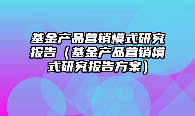 基金产品营销模式研究报告（基金产品营销模式研究报告方案）