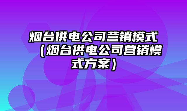 烟台供电公司营销模式（烟台供电公司营销模式方案）