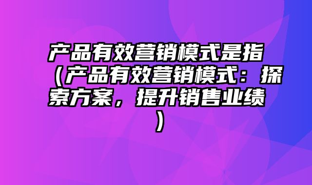 产品有效营销模式是指（产品有效营销模式：探索方案，提升销售业绩）