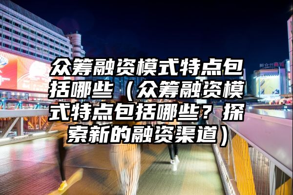 众筹融资模式特点包括哪些（众筹融资模式特点包括哪些？探索新的融资渠道）