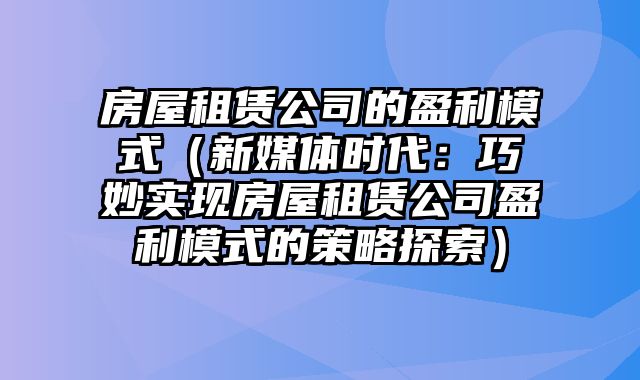 房屋租赁公司的盈利模式（新媒体时代：巧妙实现房屋租赁公司盈利模式的策略探索）